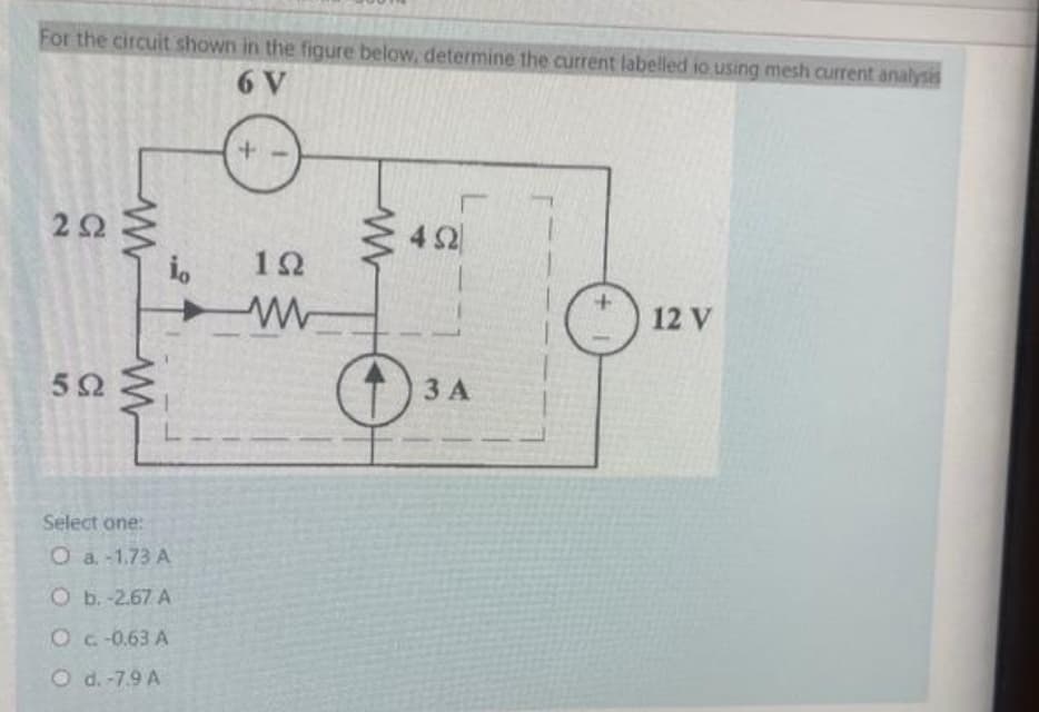 For the circuit shown in the figure below, determine the current labelled io using mesh current analysis
6 V
22
4 2
12
12 V
50
(1) 3 A
Select one:
O a. -1.73 A
O b.-2.67 A
Oc-0.63 A
O d. -7.9 A
