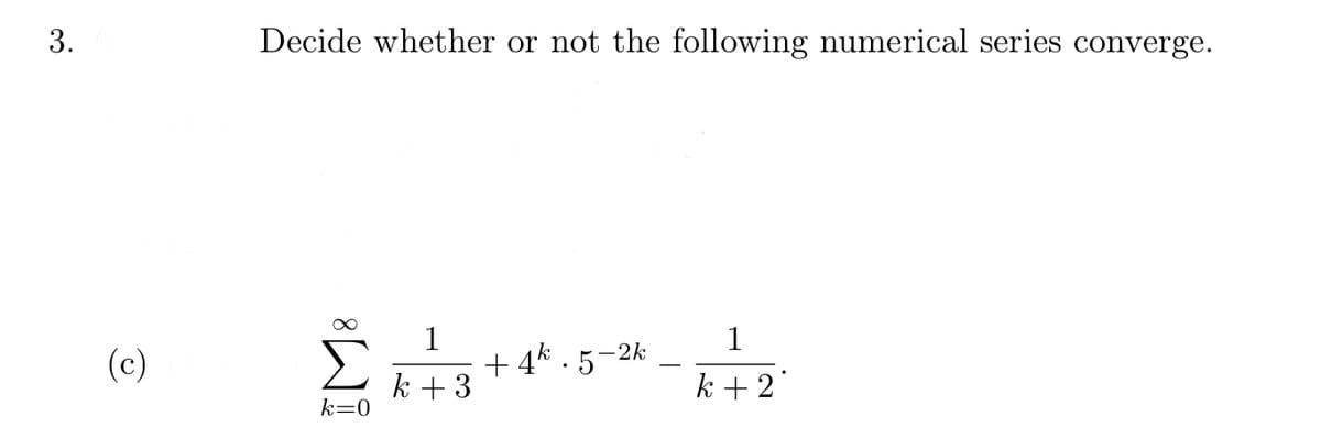 3.
Decide whether or not the following numerical series converge.
1
+ 4* . 5
1
-2k
(c)
k + 3
k +2
k=0
