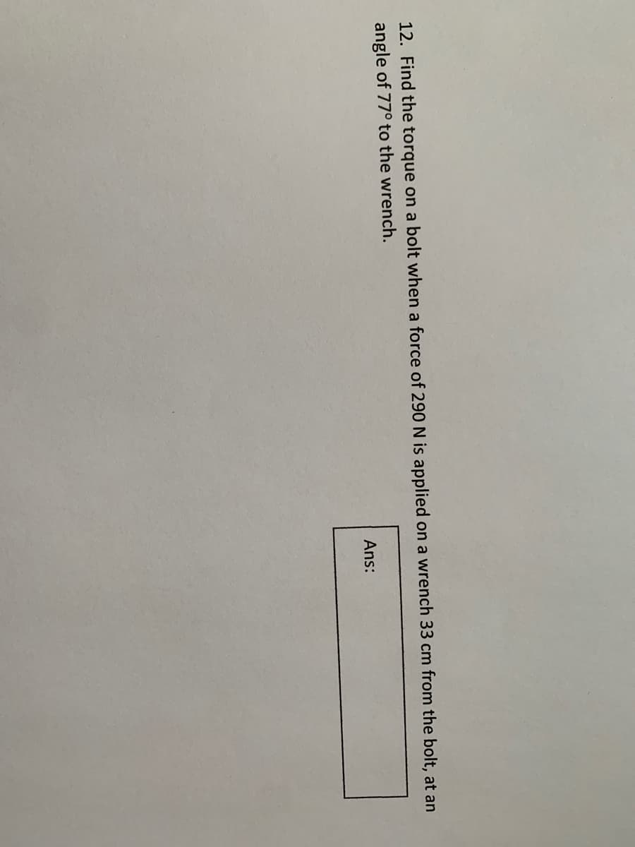 12. Find the torque on a bolt when a force of 290 N is applied on a wrench 33 cm from the bolt, at an
angle of 77° to the wrench.
Ans:
