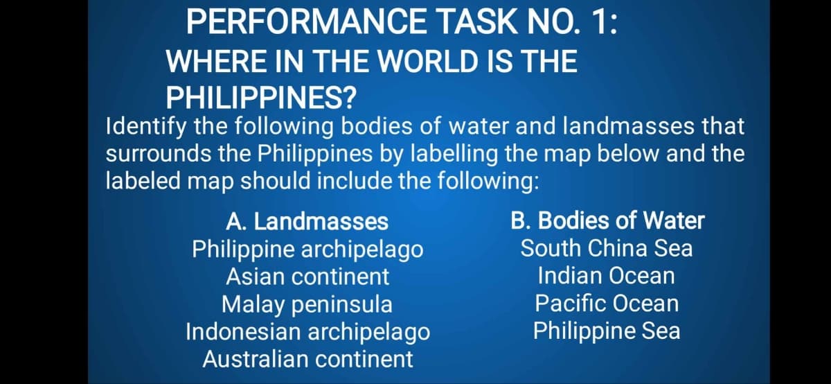 PERFORMANCE TASK NO. 1:
WHERE IN THE WORLD IS THE
PHILIPPINES?
Identify the following bodies of water and landmasses that
surrounds the Philippines by labelling the map below and the
labeled map should include the following:
A. Landmasses
Philippine archipelago
Asian continent
Malay peninsula
Indonesian archipelago
Australian continent
B. Bodies of Water
South China Sea
Indian Ocean
Pacific Ocean
Philippine Sea