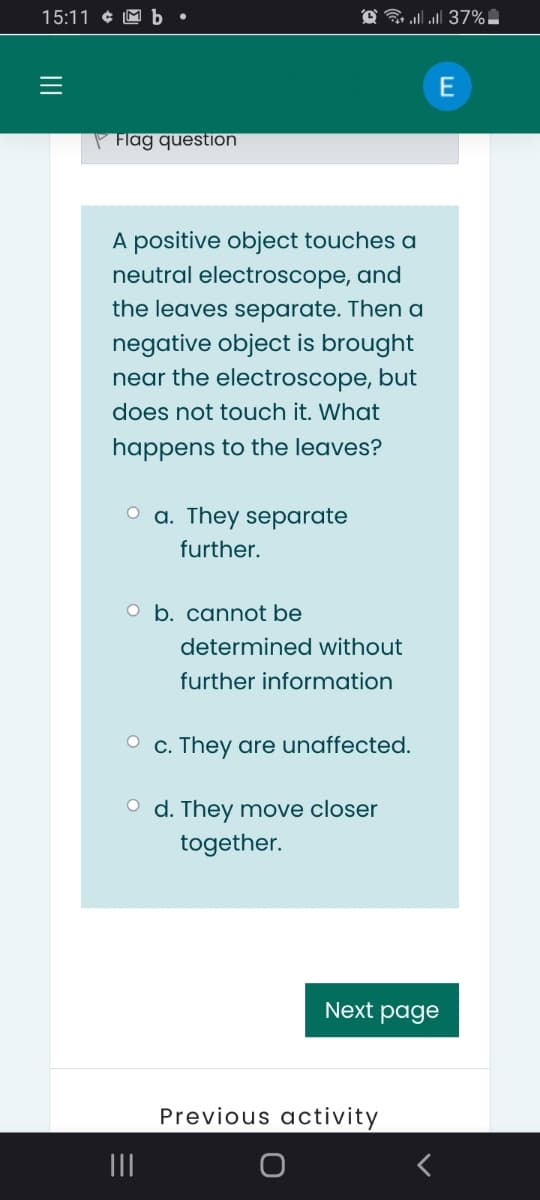 15:11 ¢ M b •
G ll 37%
P Flag question
A positive object touches a
neutral electroscope, and
the leaves separate. Then a
negative object is brought
near the electroscope, but
does not touch it. What
happens to the leaves?
O a. They separate
further.
O b. cannot be
determined without
further information
O c. They are unaffected.
O d. They move closer
together.
Next page
Previous activity
II
II
