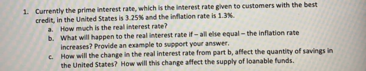 1. Currently the prime interest rate, which is the interest rate given to customers with the best
credit, in the United States is 3.25% and the inflation rate is 1.3%.
a.
How much is the real interest rate?
b. What will happen to the real interest rate if – all else equal – the inflation rate
increases? Provide an example to support your answer.
How will the change in the real interest rate from part b, affect the quantity of savings in
the United States? How will this change affect the supply of loanable funds.
C.
