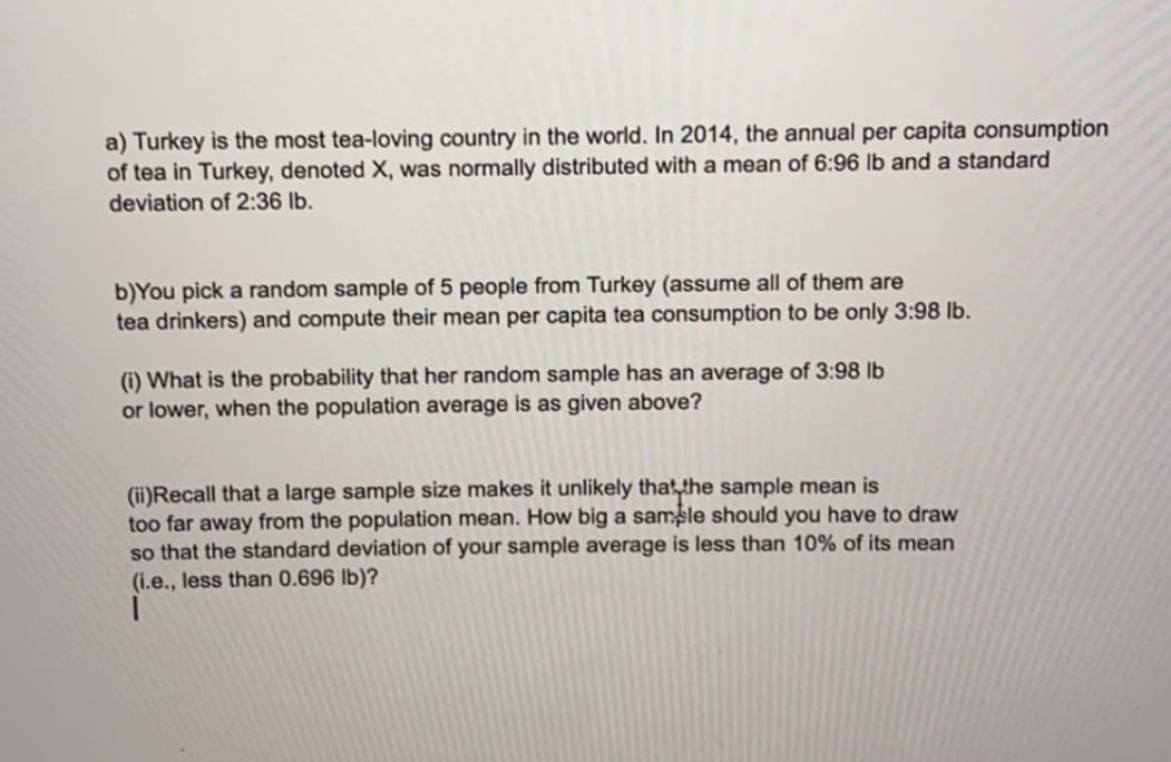 a) Turkey is the most tea-loving country in the world. In 2014, the annual per capita consumption
of tea in Turkey, denoted X, was normally distributed with a mean of 6:96 lb and a standard
deviation of 2:36 lb.
b)You pick a random sample of 5 people from Turkey (assume all of them are
tea drinkers) and compute their mean per capita tea consumption to be only 3:98 lb.
(i) What is the probability that her random sample has an average of 3:98 lb
or lower, when the population average is as given above?
(ii)Recall that a large sample size makes it unlikely thatthe sample mean is
too far away from the population mean. How big a samsle should you have to draw
so that the standard deviation of your sample average is less than 10% of its mean
(i.e., less than 0.696 lb)?
