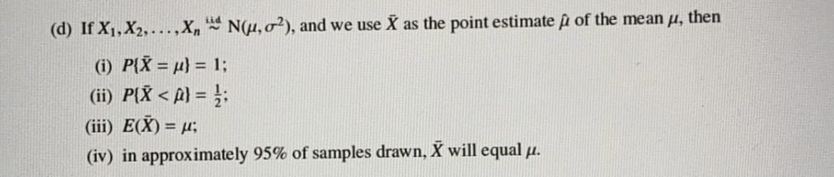 (d) If X1,X2, ...,X, N(u, o²), and we use X as the point estimate u of the mean u, then
(1) P{X = µ} = 1;
(ii) P{X < A) = }:
(iii) E(X) = µ;
(iv) in approximately 95% of samples drawn, X will equal µ.
