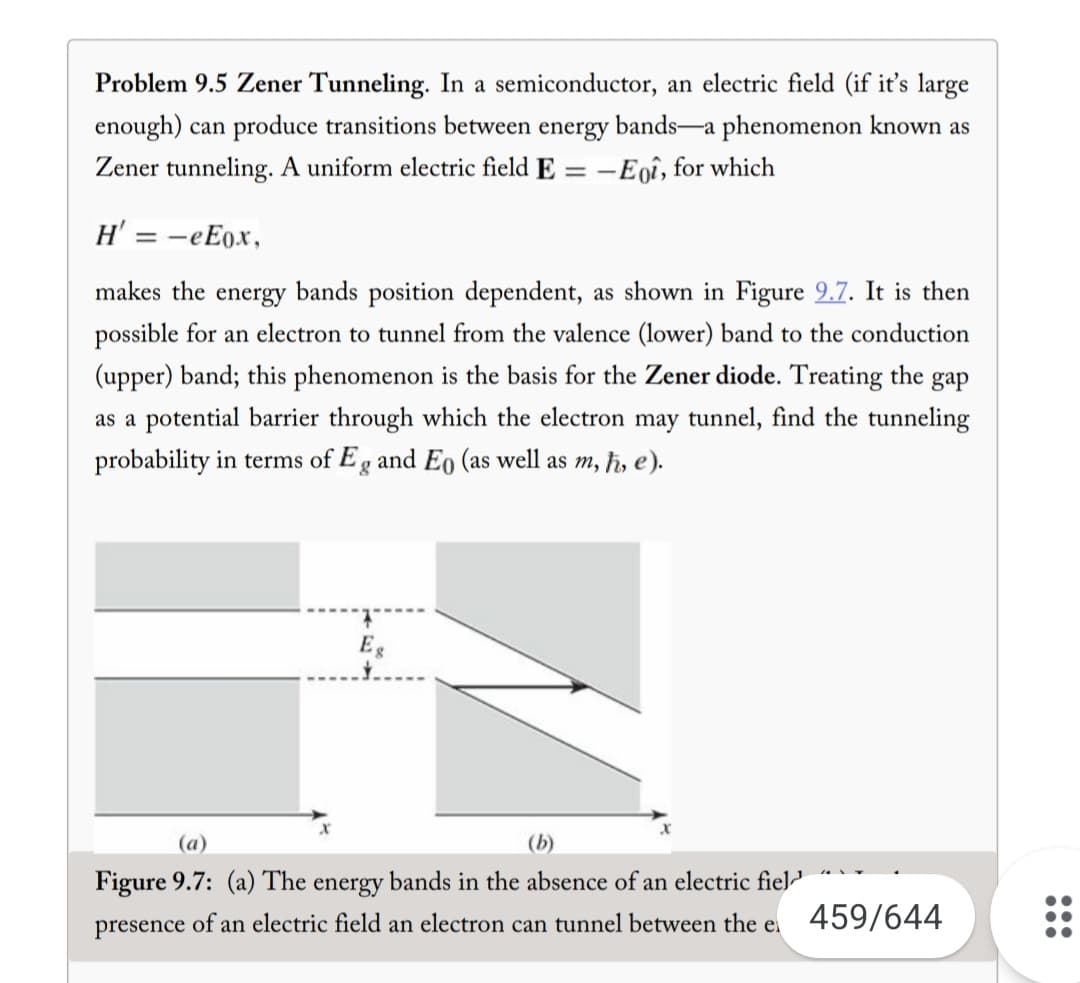 Problem 9.5 Zener Tunneling. In a semiconductor, an electric field (if it's large
enough) can produce transitions between energy bands-a phenomenon known as
Zener tunneling. A uniform electric field E
=
-Eqî, for which
H' = - eEox,
makes the energy bands position dependent, as shown in Figure 9.7. It is then
possible for an electron to tunnel from the valence (lower) band to the conduction
(upper) band; this phenomenon is the basis for the Zener diode. Treating the gap
as a potential barrier through which the electron may tunnel, find the tunneling
probability in terms of Eg and Eo (as well as m, ħ, e).
X
Eg
(a)
(b)
Figure 9.7: (a) The energy bands in the absence of an electric fiel
presence of an electric field an electron can tunnel between the e
459/644
