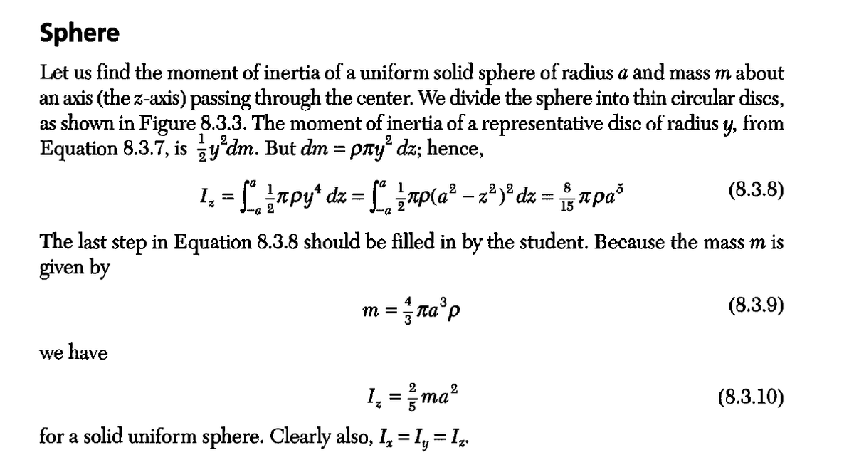 Sphere
Let us find the moment of inertia of a uniform solid sphere of radius a and mass m about
an axis (the z-axis) passing through the center. We divide the sphere into thin circular discs,
as shown in Figure 8.3.3. The moment of inertia of a representative disc of radius y, from
Equation 8.3.7, isy'dm. But dm = pлy² dz; hence,
2
8
1₂ = Sª ½npy^ dz = [ª ½-¹р(a² − z²)² dz = ³пpa³
-0
(8.3.8)
The last step in Equation 8.3.8 should be filled in by the student. Because the mass m is
given by
we have
m =
nа³p
2
1₂ = ²/ma²
for a solid uniform sphere. Clearly also, I₁ = Iy ³
=
= 1₂
(8.3.9)
(8.3.10)