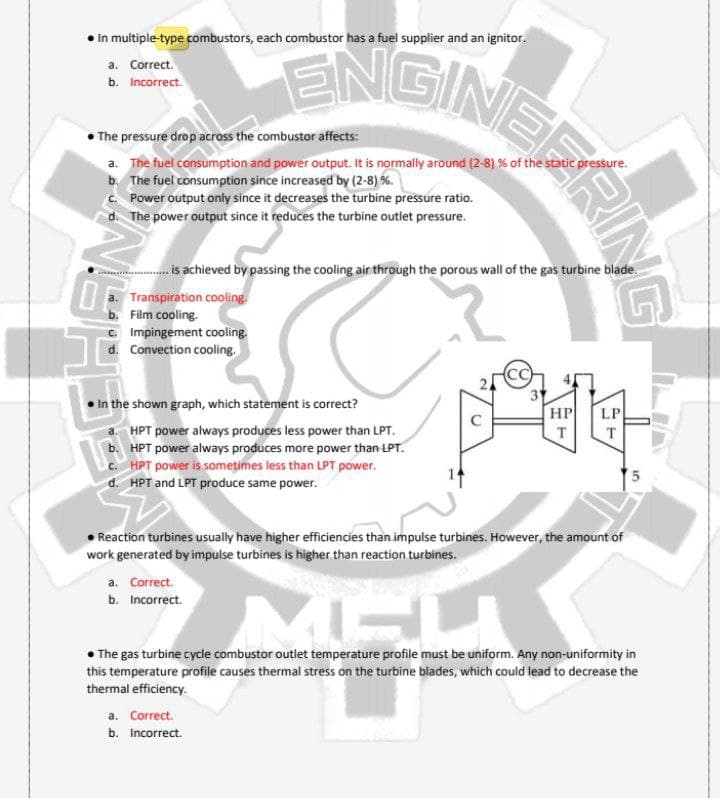 ENSINEERING
• In multiple-type combustors, each combustor has a fuel supplier and an ignitor.
a. Correct.
b. Incorrect.
The pressure drop across the combustor affects:
a. The fuel consumption and power output. It is normally around (2-8) % of the static pressure.
b. The fuel consumption since increased by (2-8) %.
C. Power output only since it decreases the turbine pressure ratio.
The power output since it reduces the turbine outlet pressure.
. is achieved by passing the cooling air through the porous wall of the gas turbine blade.
Ua. Transpiration cooling.
b. Film cooling.
c. Impingement cooling.
d. Convection cooling.
In the shown graph, which statement is correct?
HP
LP
HPT power always produces less power than LPT.
b. HPT power always produces more power than LPT.
c. HPT power is somețimes less than LPT power.
d. HPT and LPT produce same power.
T.
T.
Reaction turbines usually have higher efficiencies than impulse turbines. However, the amount of
work generated by impulse turbines is higher than reaction turbines.
a. Correct.
b. Incorrect.
The gas turbine cycle combustor outlet temperature profile must be uniform. Any non-uniformity in
this temperature profile causes thermal stress on the turbine blades, which could lead to decrease the
thermal efficiency.
a. Correct.
b. Incorrect.

