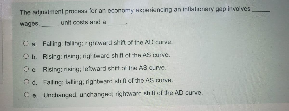 The adjustment process for an economy experiencing an inflationary gap involves
wages,
unit costs and a
O a. Falling; falling; rightward shift of the AD curve.
O b. Rising; rising; rightward shift of the AS curve.
O c. Rising; rising; leftward shift of the AS curve.
Ос.
O d. Falling; falling; rightward shift of the AS curve.
O e. Unchanged; unchanged; rightward shift of the AD curve.
е.
