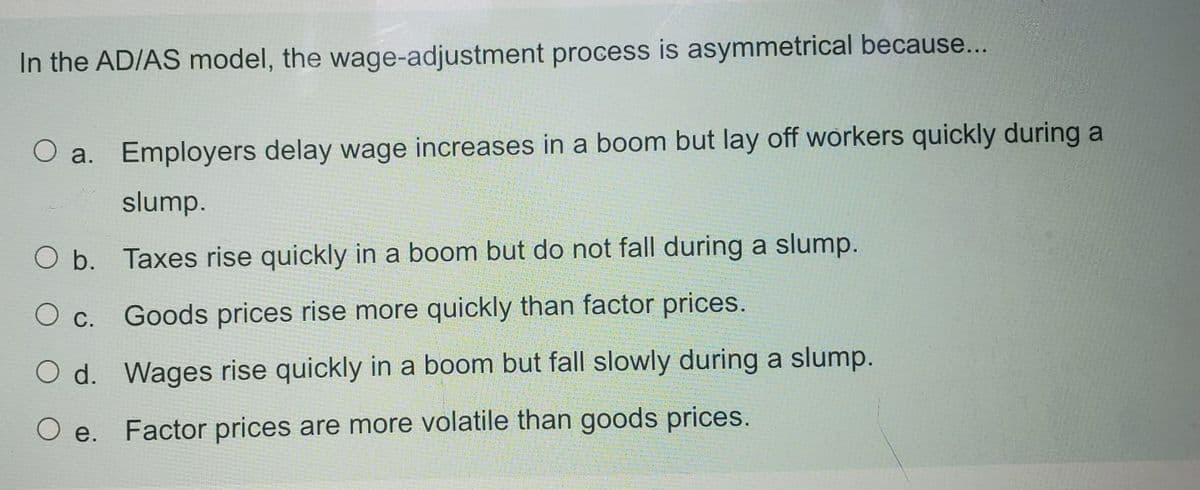 In the AD/AS model, the wage-adjustment process is asymmetrical because...
O a. Employers delay wage increases in a boom but lay off workers quickly during a
slump.
O b. Taxes rise quickly in a boom but do not fall during a slump.
Ос.
Goods prices rise more quickly than factor prices.
O d. Wages rise quickly in a boom but fall slowly during a slump.
O e.
Factor prices are more volatile than goods prices.
