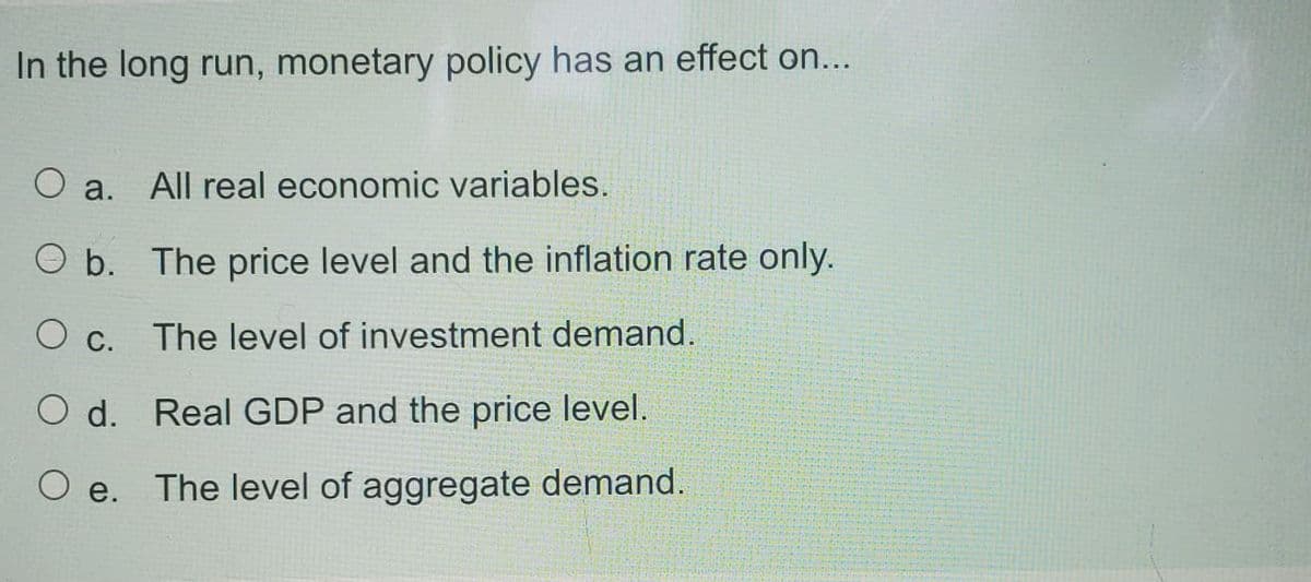 In the long run, monetary policy has an effect on...
O a.
All real economic variables.
O b. The price level and the inflation rate only.
O c.
The level of investment demand.
O d. Real GDP and the price level.
e.
The level of aggregate demand.
