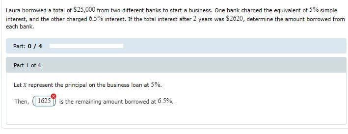 Laura borrowed a total of $25,000 from two different banks to start a business. One bank charged the equivalent of 5% simple
interest, and the other charged 6.5% interest. If the total interest after 2 years was $2620, determine the amount borrowed from
each bank.
Part: 0/4
Part 1 of 4
Let x represent the principal on the business loan at 5%.
Then, 1625 ) is the remaining amount borrowed at 6.5%.
