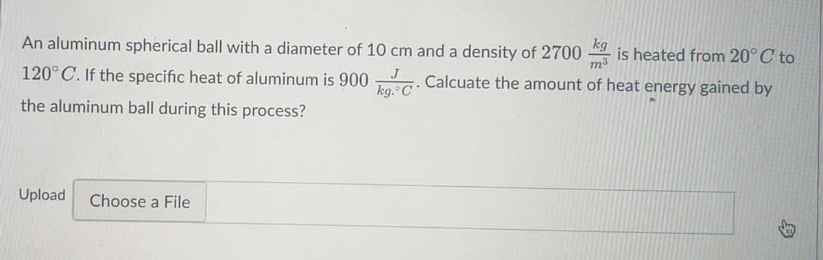 kg
An aluminum spherical ball with a diameter of 10 cm and a density of 2700
is heated from 20°C to
m3
120°C. If the specific heat of aluminum is 900
kg.
J
Calcuate the amount of heat energy gained by
the aluminum ball during this process?
Upload
Choose a File
