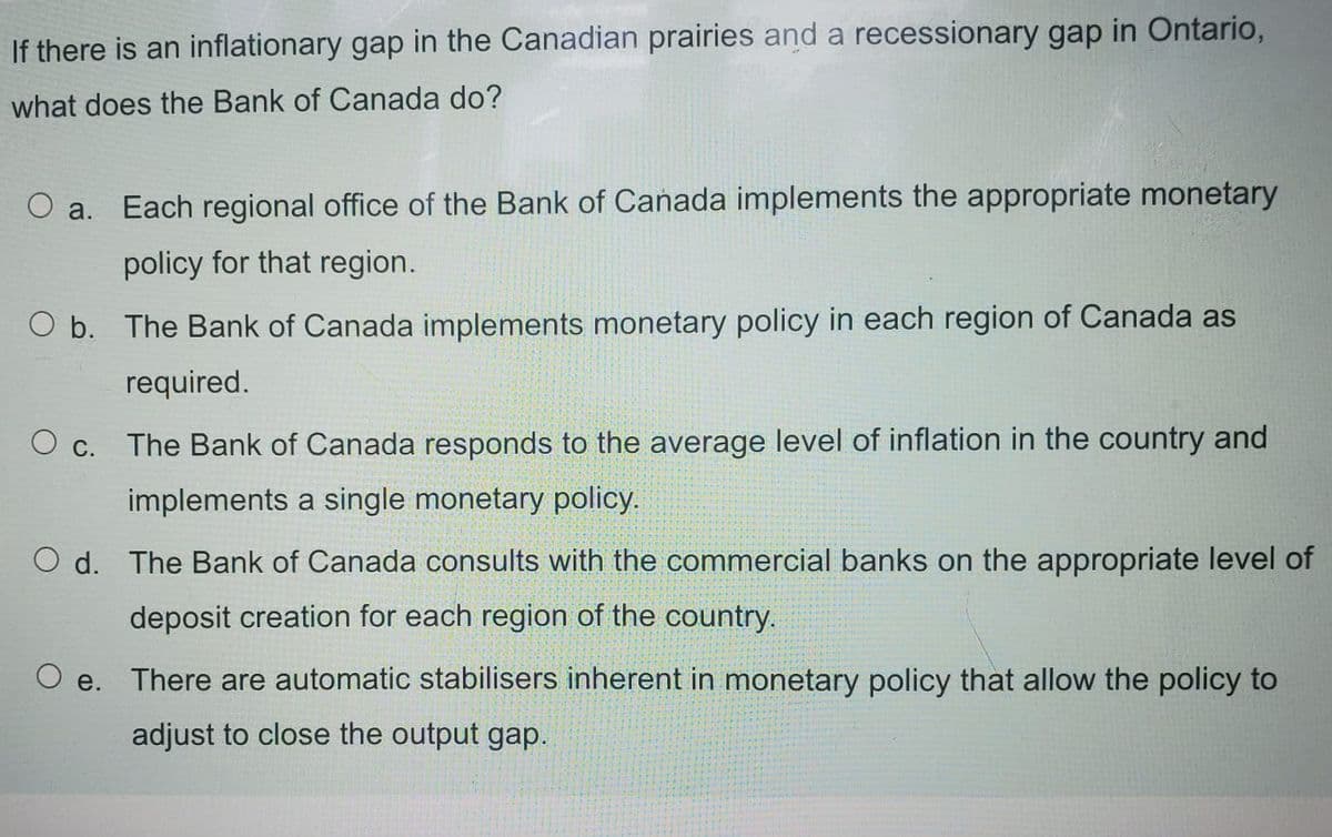 If there is an inflationary gap in the Canadian prairies and a recessionary gap in Ontario,
what does the Bank of Canada do?
O a. Each regional office of the Bank of Canada implements the appropriate monetary
policy for that region.
O b. The Bank of Canada implements monetary policy in each region of Canada as
required.
O c. The Bank of Canada responds to the average level of inflation in the country and
implements a single monetary policy.
O d. The Bank of Canada consults with the commercial banks on the appropriate level of
deposit creation for each region of the country.
O e.
There are automatic stabilisers inherent in monetary policy that allow the policy to
adjust to close the output gap.
