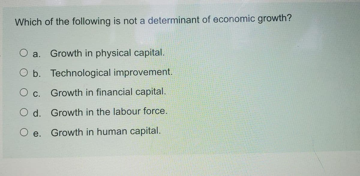 Which of the following is not a determinant of economic growth?
O a. Growth in physical capital.
O b. Technological improvement.
О с.
Growth in financial capital.
O d. Growth in the labour force.
O e. Growth in human capital.
Ое.

