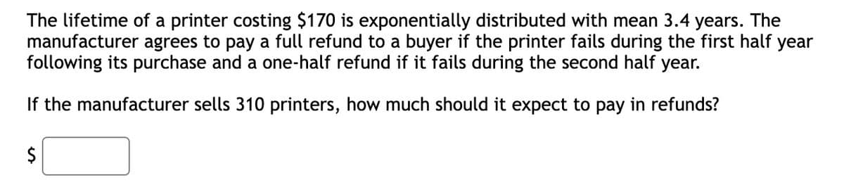 The lifetime of a printer costing $170 is exponentially distributed with mean 3.4 years. The
manufacturer agrees to pay a full refund to a buyer if the printer fails during the first half year
following its purchase and a one-half refund if it fails during the second half year.
If the manufacturer sells 310 printers, how much should it expect to pay in refunds?
$
