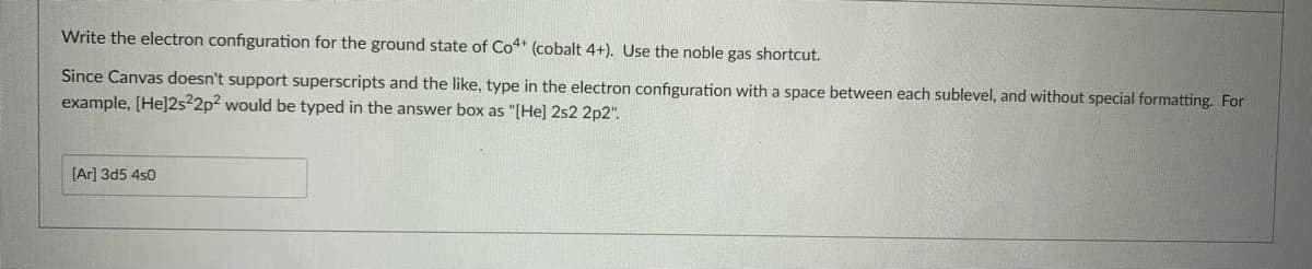 Write the electron configuration for the ground state of Co4 (cobalt 4+). Use the noble gas shortcut.
Since Canvas doesn't support superscripts and the like, type in the electron configuration with a space between each sublevel, and without special formatting. For
example, (He]2s2p? would be typed in the answer box as "[He] 2s2 2p2".
[Ar] 3d5 4s0
