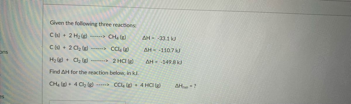 Given the following three reactions:
C (s) + 2 H2 (g)
------> CH4 (g)
AH = -33.1 kJ
C (s) + 2 Cl2 (g)
CCI4 (8)
AH = -110.7 kJ
ons
H2 (g) + Cl2 (g) -------> 2 HCI (g)
AH = -149.8 kJ
Find AH for the reaction below, in kJ.
CH4 (g) + 4 Cl2 (g) ----->
CCI4 (g) + 4 HCI (g)
AHrxn = ?
es
