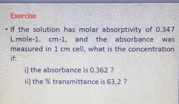 Exercise
• If the solution has molar absorptivity of 0.347
L.mole-1. cm-1, and the absorbance
was
measured in 1 cm cell, what is the concentration
if:
i) the absorbance is 0.362 ?
ii) the % transmittance is 63.2 ?
