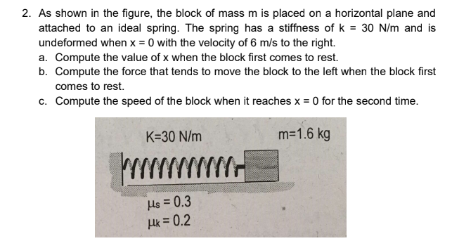 2. As shown in the figure, the block of mass m is placed on a horizontal plane and
attached to an ideal spring. The spring has a stiffness of k = 30 N/m and is
undeformed when x = 0 with the velocity of 6 m/s to the right.
a. Compute the value of x when the block first comes to rest.
b. Compute the force that tends to move the block to the left when the block first
comes to rest.
c. Compute the speed of the block when it reaches x = 0 for the second time.
K=30 N/m
m=1.6 kg
Hs = 0.3
Hk = 0.2
