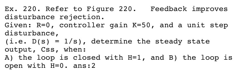 Feedback improves
Ex. 220. Refer to Figure 220.
disturbance rejection.
Given: R=0, controller gain K=50, and a unit step
disturbance,
(i.e. D(s) = 1/s), determine the steady state
output, Css, when:
A) the loop is closed with H=1, and B) the loop is
open with H=0. ans:2
