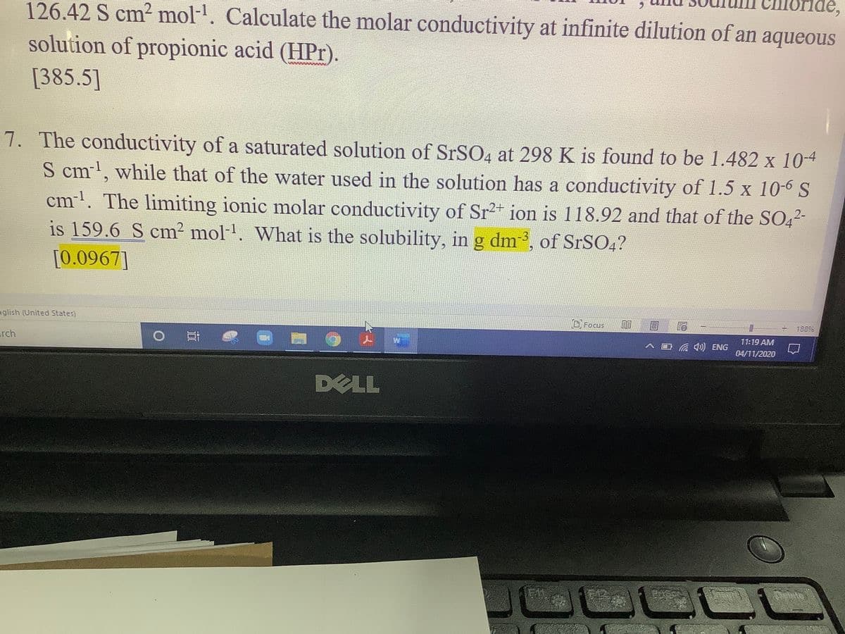 126.42 S cm2 mol-. Calculate the molar conductivity at infinite dilution of an aqueous
solution of propionic acid (HPr).
[385.5]
7. The conductivity of a saturated solution of SrSO4 at 298 K is found to be 1.482 x 104
S cm', while that of the water used in the solution has a conductivity of 1.5 x 10-6 S
cm'. The limiting ionic molar conductivity of Sr2+ ion is 118.92 and that of the SO42-
is 159.6 S cm² mol-. What is the solubility, in g dm, of SrSO4?
[0.0967]
glish (United States)
D Focus
1889
11:19 AM
rch
回 ) ENG
口
04/11/2020
DELL
G12
