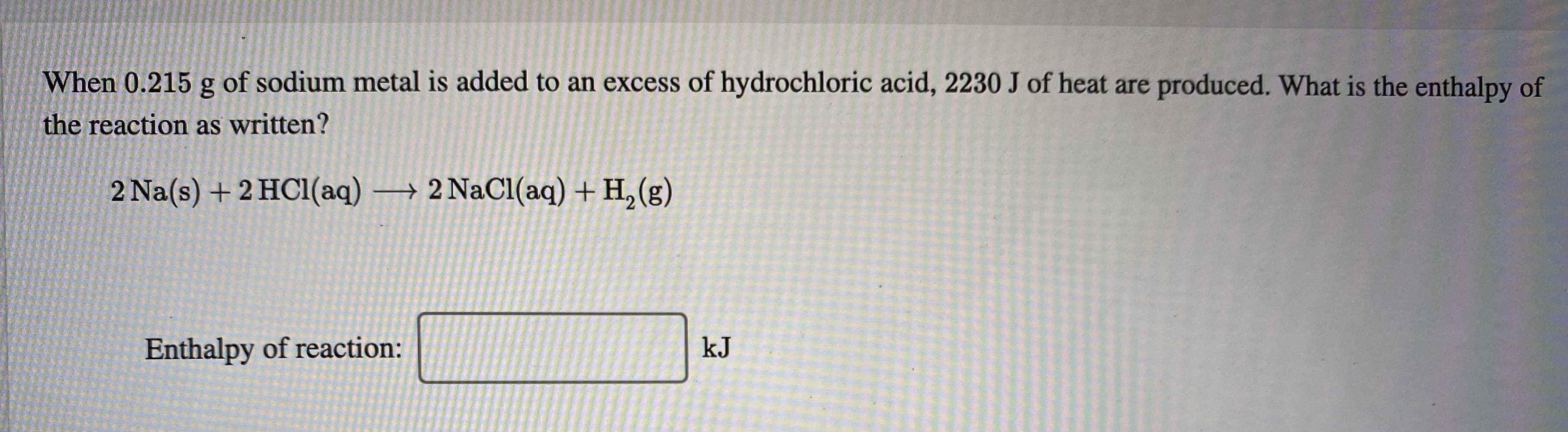 When 0.215 g of sodium metal is added to an excess of hydrochloric acid, 2230 J of heat are produced. What is the enthalpy of
the reaction as written?
2 Na(s) +2 HC1(aq)
→ 2 NaCl(aq) + H, (g)
Enthalpy of reaction:
kJ
