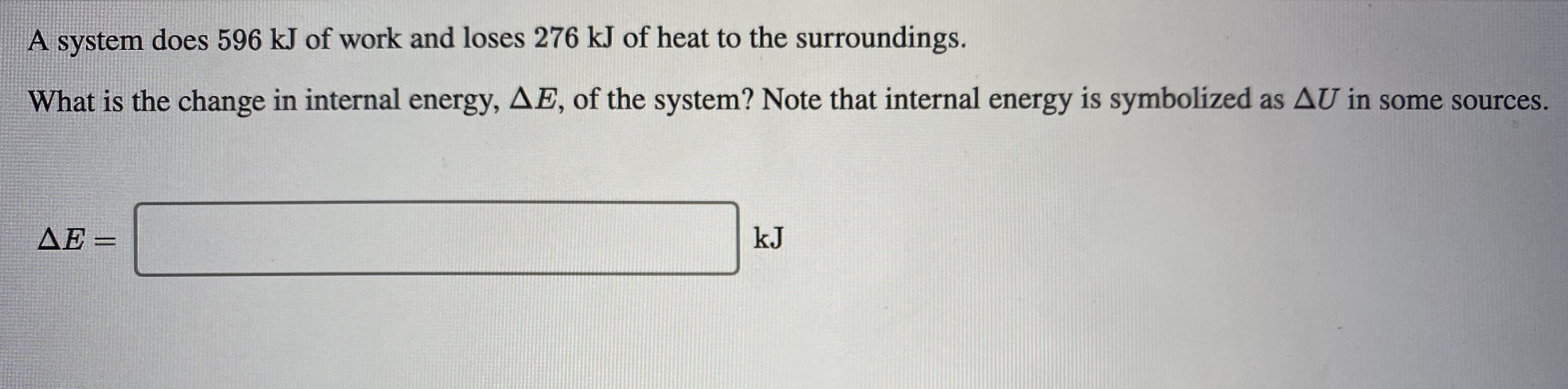 A system does 596 kJ of work and loses 276 kJ of heat to the surroundings.
What is the change in internal energy, AE, of the system? Note that internal energy is symbolized as AU in some sources.
AE =
kJ
