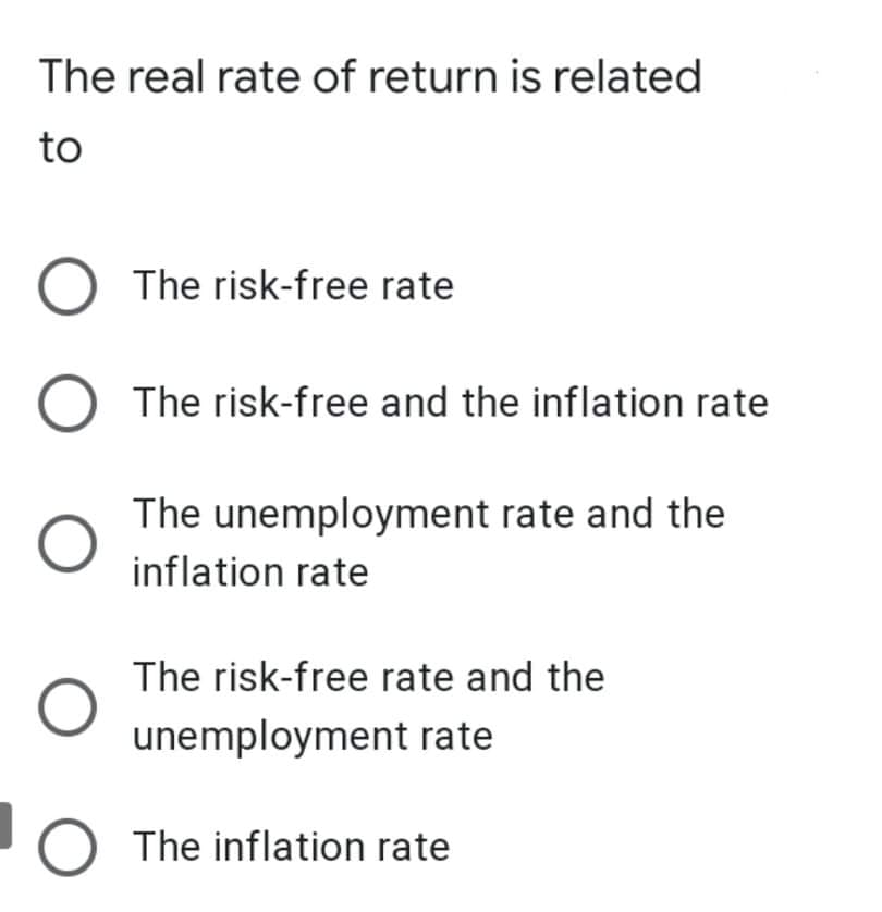 The real rate of return is related
to
O The risk-free rate
The risk-free and the inflation rate
The unemployment rate and the
inflation rate
The risk-free rate and the
unemployment rate
O The inflation rate
