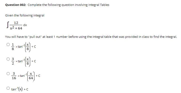 Question 002: Complete the following question involving Integral Tables
Given the following integral
12
dx
x2 + 64
You will have to "pull out" at least 1 number before using the integral table that was provided in class to find the integral.
O 1
* tan
+ C
* tan
+ C
O 3
* tan
16
+ C
64
tan-(x) + C
