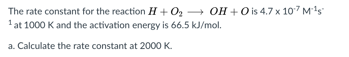 The rate constant for the reaction H + O2
1 at 1000 K and the activation energy is 66.5 kJ/mol.
→ OH + O is 4.7 x 10-7 M-1s-
a. Calculate the rate constant at 2000 K.
