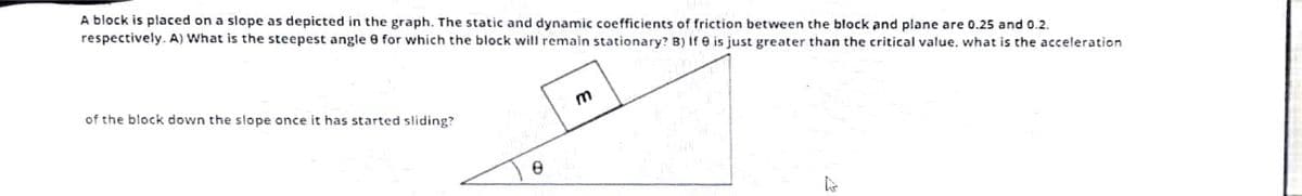 A block is placed on a slope as depicted in the graph. The static and dynamic coefficients of friction between the block and plane are 0.25 and 0.2.
respectively. A) What is the steepest angle 8 for which the block will remain stationary? B) If e is just greater than the critical value, what is the acceleration
of the block down the slope once it has started sliding?
E
