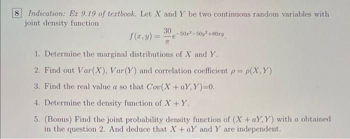 Indication: Ex 9.19 of tertbook. Let X and Y be two continuous random variables with
joint density function
8.
30 -50z -50y +80zy
f(r, y) =
-e
1. Determine the marginal distributions of X and Y.
2. Find out Var(X), Var(Y) and correlation coefficient p p(X,Y)
3. Find the real value a so that Cou(X+aY, Y)=0.
4. Determine the density function of X +Y.
5. (Bonus) Find the joint probability density function of (X+aY, Y) with a obtained
in the question 2. And deduce that X+aY and Y are independent.
