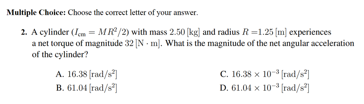 Multiple Choice: Choose the correct letter of your answer.
2. A cylinder (Icm = MR² /2) with mass 2.50 [kg] and radius R =1.25 [m] experiences
a net torque of magnitude 32 [N · m]. What is the magnitude of the net angular acceleration
of the cylinder?
A. 16.38 [rad/s²]
B. 61.04 [rad/s²]
C. 16.38 x 10-3 [rad/s²]
D. 61.04 × 10-3 [rad/s²]
