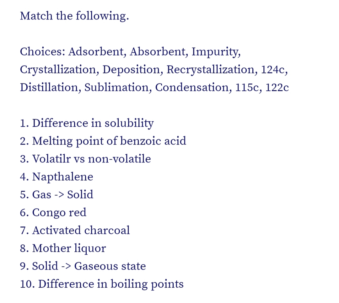 Match the following.
Choices: Adsorbent, Absorbent, Impurity,
Crystallization, Deposition, Recrystallization, 124c,
Distillation, Sublimation, Condensation, 115c, 122c
1. Difference in solubility
2. Melting point of benzoic acid
3. Volatilr vs non-volatile
4. Napthalene
5. Gas -> Solid
6. Congo red
7. Activated charcoal
8. Mother liquor
9. Solid -> Gaseous state
10. Difference in boiling points
