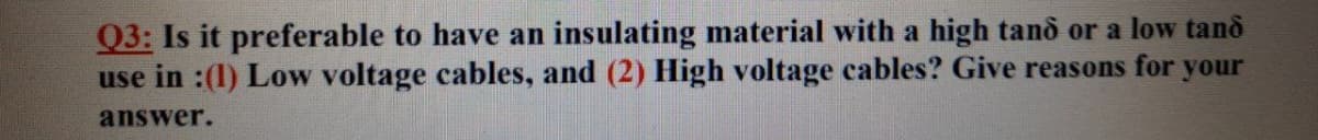 Q3: Is it preferable to have an insulating material with a high tand or a low tand
use in :(1) Low voltage cables, and (2) High voltage cables? Give reasons for your
answer.
