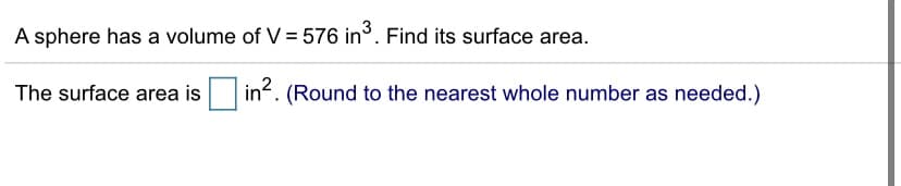 A sphere has a volume of V = 576 in°. Find its surface area.
The surface area is
in?. (Round to the nearest whole number as needed.)
