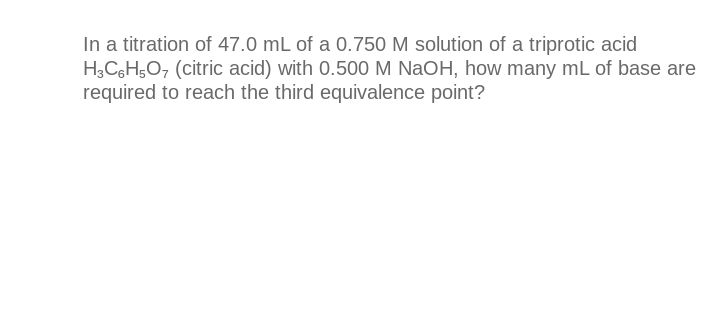 In a titration of 47.0 mL of a 0.750 M solution of a triprotic acid
H3C6H5O7 (citric acid) with 0.500 M NaOH, how many mL of base are
required to reach the third equivalence point?