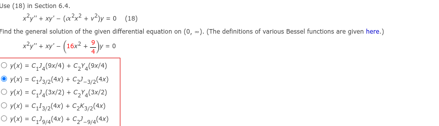 Use (18) in Section 6.4.
x²y" + xy' - (x²x² + v²)y=0 (18)
Find the general solution of the given differential equation on (0, ∞). (The definitions of various Bessel functions are given here.)
x²y" + xy' - (16x² + 2y = 0
O y(x) = C₁J4(9x/4) + C₂Y4(9x/4)
y(x) = C₁J3/2(4x) + C₂³-3/2(4x)
O y(x) = C₁J4(3x/2) + C₂Y4(3x/2)
O y(x) = C₁13/2(4x) + C₂K3/2(4x)
O y(x) = C₁J9/4(4x) + C₂-9/4(4x)