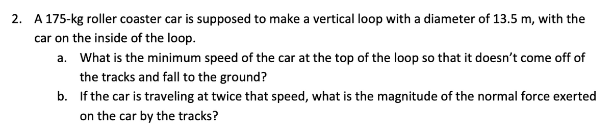 2. A 175-kg roller coaster car is supposed to make a vertical loop with a diameter of 13.5 m, with the
car on the inside of the loop.
a.
What is the minimum speed of the car at the top of the loop so that it doesn't come off of
the tracks and fall to the ground?
b. If the car is traveling at twice that speed, what is the magnitude of the normal force exerted
on the car by the tracks?