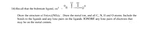 II
Draw the structure of Fe(ox)(NH3). Draw the metal ion, and all C, N, H and O atoms. Include the
bonds to the ligands and any lone pairs on the ligands. IGNORE any lone pairs of electrons that
may be on the metal centers.
14) Recall that the bidentate ligand, ox² =
23