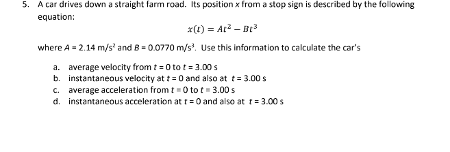 5. A car drives down a straight farm road. Its position x from a stop sign is described by the following
equation:
x(t) = At² Bt³
where A = 2.14 m/s² and B = 0.0770 m/s³. Use this information to calculate the car's
a. average velocity from t = 0 to t = 3.00 s
b. instantaneous velocity at t = 0 and also at t = 3.00 s
C. average acceleration from t = 0 to t = 3.00 s
d. instantaneous acceleration at t = 0 and also at t = 3.00 s