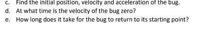 c. Find the initial position, velocity and acceleration of the bug.
d. At what time is the velocity of the bug zero?
e. How long does it take for the bug to return to its starting point?