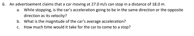 6. An advertisement claims that a car moving at 27.0 m/s can stop in a distance of 18.0 m.
a. While stopping, is the car's acceleration going to be in the same direction or the opposite
direction as its velocity?
b. What is the magnitude of the car's average acceleration?
C. How much time would it take for the car to come to a stop?
