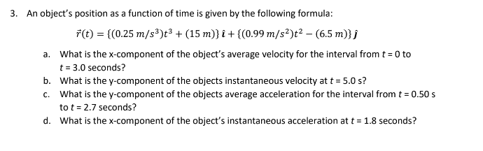3. An object's position as a function of time is given by the following formula:
f(t) = {(0.25 m/s³)t³ + (15 m)} î + {(0.99 m/s²)t² - (6.5 m)} j
a.
What is the x-component of the object's average velocity for the interval from t = 0 to
t = 3.0 seconds?
b. What is the y-component of the objects instantaneous velocity at t = 5.0 s?
c.
What is the y-component of the objects average acceleration for the interval from t = 0.50 s
to t = 2.7 seconds?
d.
What is the x-component of the object's instantaneous acceleration at t = 1.8 seconds?