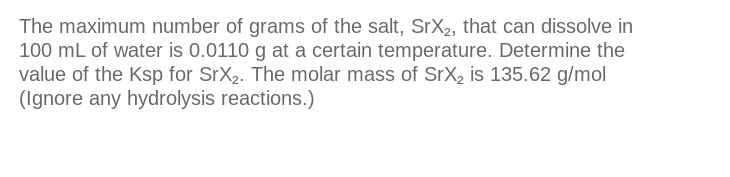 The maximum number of grams of the salt, SrX₂, that can dissolve in
100 mL of water is 0.0110 g at a certain temperature. Determine the
value of the Ksp for SrX₂. The molar mass of SrX₂ is 135.62 g/mol
(Ignore any hydrolysis reactions.)