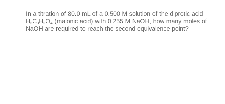 In a titration of 80.0 mL of a 0.500 M solution of the diprotic acid
H₂C3H₂O4 (malonic acid) with 0.255 M NaOH, how many moles of
NaOH are required to reach the second equivalence point?