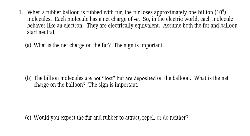 1. When a rubber balloon is rubbed with fur, the fur loses approximately one billion (10⁹)
molecules. Each molecule has a net charge of -e. So, in the electric world, each molecule
behaves like an electron. They are electrically equivalent. Assume both the fur and balloon
start neutral.
(a) What is the net charge on the fur? The sign is important.
(b) The billion molecules are not "lost" but are deposited on the balloon. What is the net
charge on the balloon? The sign is important.
(c) Would you expect the fur and rubber to attract, repel, or do neither?