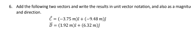 6. Add the following two vectors and write the results in unit vector notation, and also as a magnitu
and direction.
C = (-3.75 m)i + (-9.48 m)ĵ
D
(1.92 m)i + (6.32 m)}
=