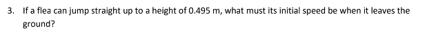 3. If a flea can jump straight up to a height of 0.495 m, what must its initial speed be when it leaves the
ground?