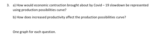 3. a) How would economic contraction brought about by Covid-19 slowdown be represented
using production possibilities curve?
b) How does increased productivity affect the production possibilities curve?
One graph for each question.